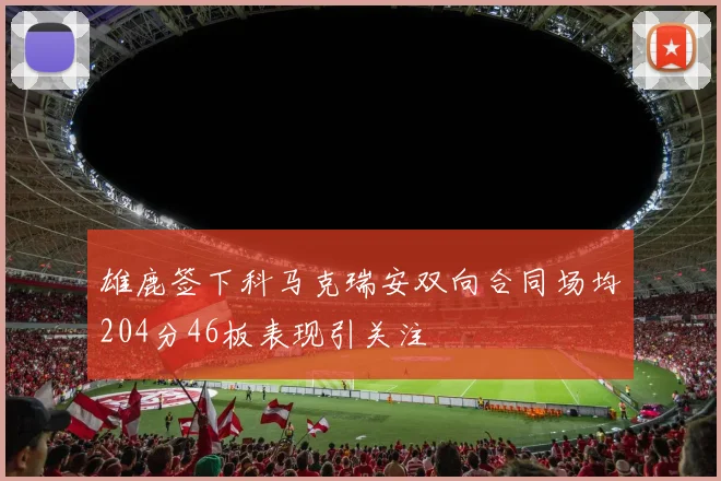 雄鹿签下科马克瑞安双向合同场均204分46板表现引关注