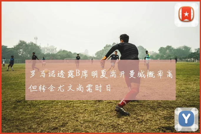罗马诺透露B席明夏离开曼城概率高但转会尤文尚需时日