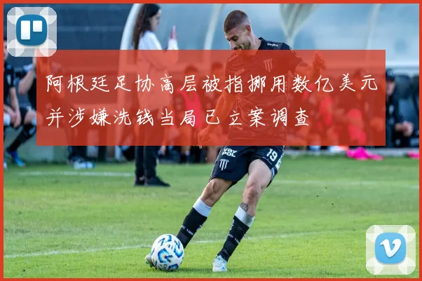 阿根廷足协高层被指挪用数亿美元并涉嫌洗钱当局已立案调查