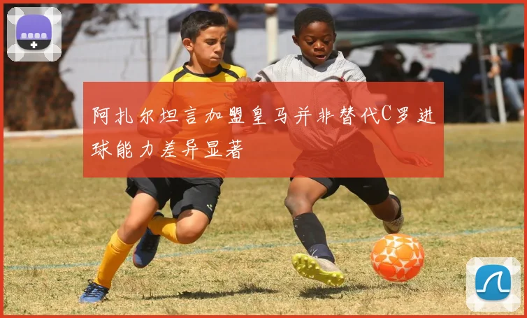 阿扎尔坦言加盟皇马并非替代C罗进球能力差异显著