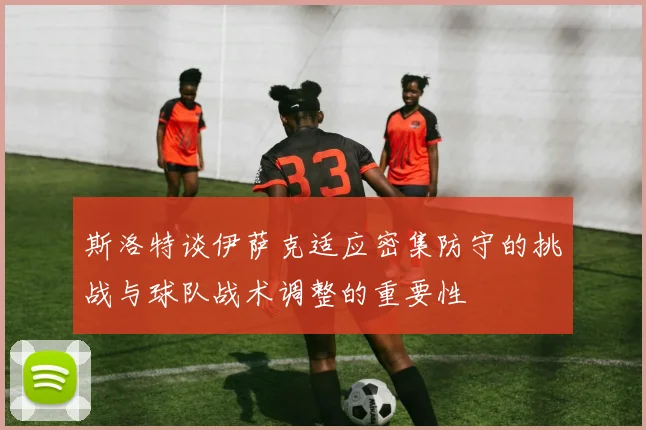 斯洛特谈伊萨克适应密集防守的挑战与球队战术调整的重要性