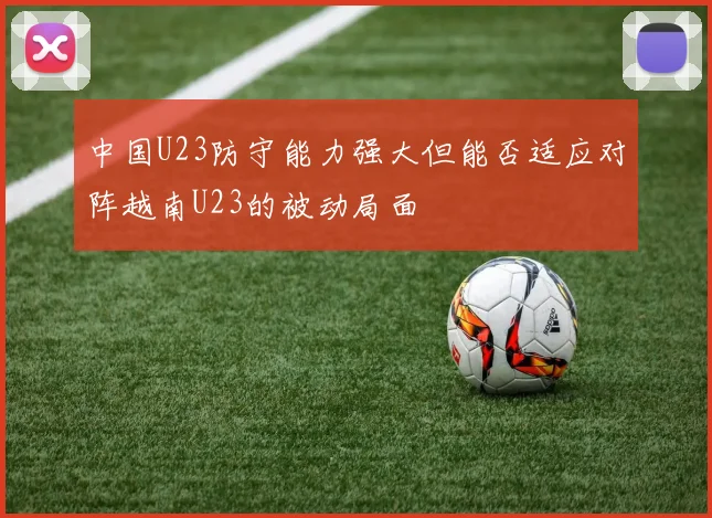 中国U23防守能力强大但能否适应对阵越南U23的被动局面
