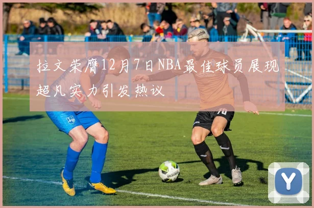 拉文荣膺12月7日NBA最佳球员展现超凡实力引发热议