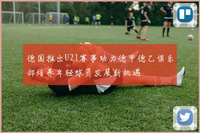 德国推出U21赛事助力德甲德乙俱乐部培养年轻球员发展新机遇