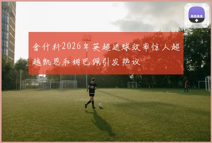 舍什科2026年英超进球效率惊人超越凯恩和姆巴佩引发热议