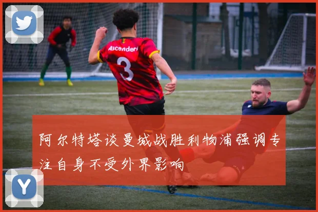 阿尔特塔谈曼城战胜利物浦强调专注自身不受外界影响