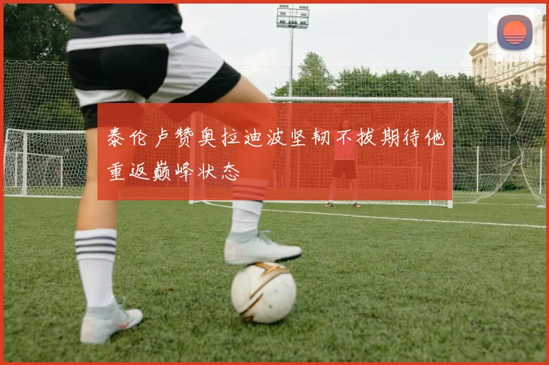 泰伦卢赞奥拉迪波坚韧不拔期待他重返巅峰状态