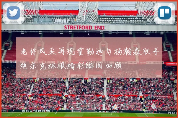 老将风采再现霍勒迪与杨瀚森联手绝杀克林根精彩瞬间回顾