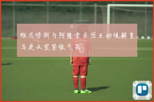 维尼修斯与阿隆索亲密互动缓解皇马更衣室紧张气氛