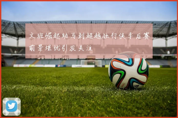 文班崛起助马刺超越独行侠季后赛前景堪忧引发关注