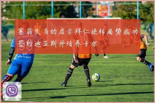 塞翁失马的启示拜仁逆转局势成功签约迪亚斯并培养卡尔