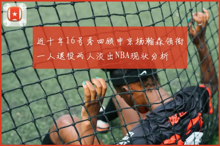 近十年16号秀回顾申京杨瀚森领衔一人退役两人淡出NBA现状分析