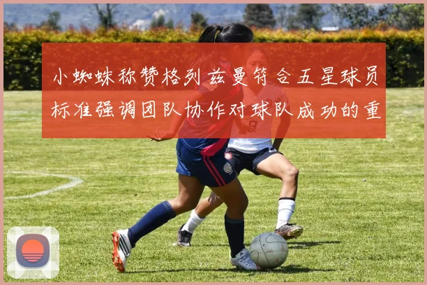 小蜘蛛称赞格列兹曼符合五星球员标准强调团队协作对球队成功的重要性