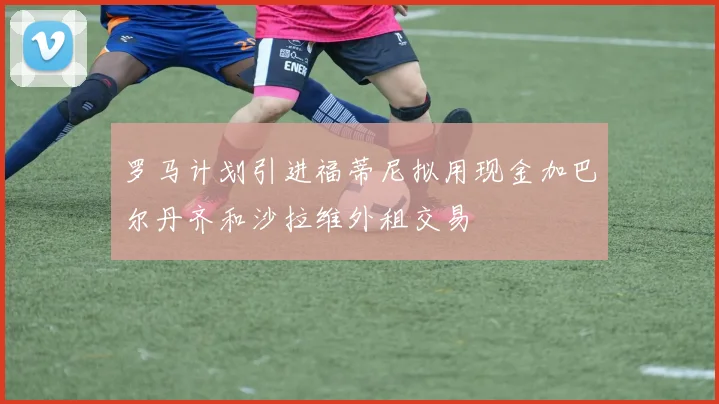 罗马计划引进福蒂尼拟用现金加巴尔丹齐和沙拉维外租交易