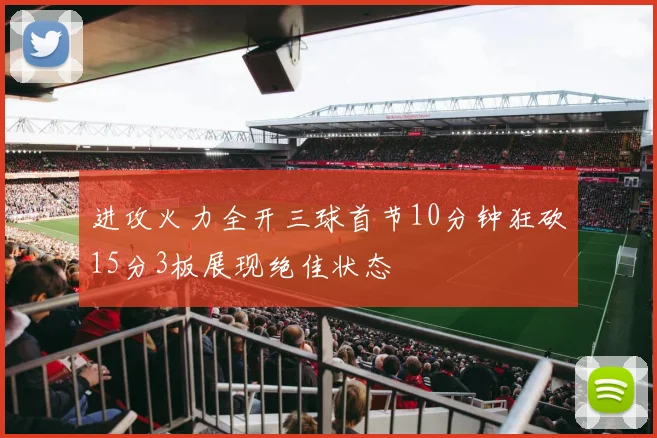 进攻火力全开三球首节10分钟狂砍15分3板展现绝佳状态