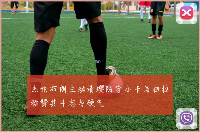 杰伦布朗主动请缨防守小卡马祖拉称赞其斗志与硬气