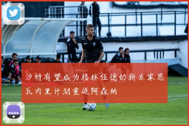 沙特有望成为格林伍德的新东家恩瓦内里计划重返阿森纳