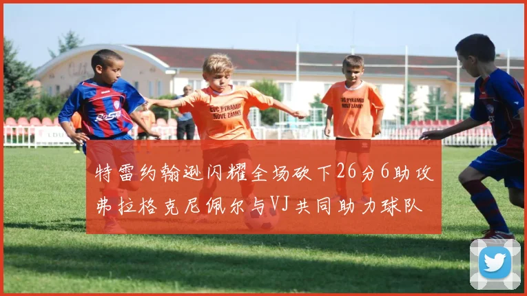 特雷约翰逊闪耀全场砍下26分6助攻弗拉格克尼佩尔与VJ共同助力球队表现出色