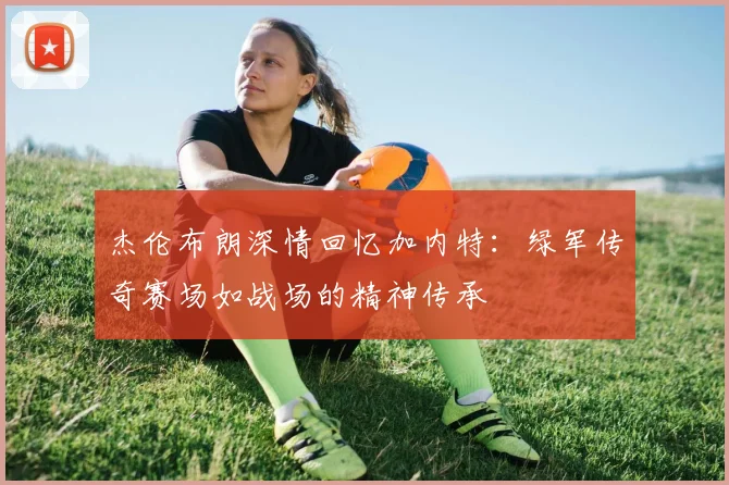 杰伦布朗深情回忆加内特：绿军传奇赛场如战场的精神传承