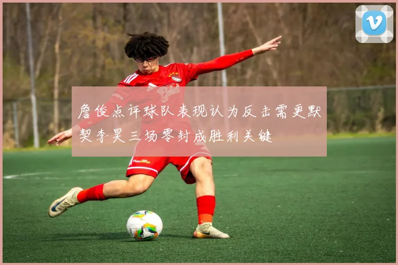 詹俊点评球队表现认为反击需更默契李昊三场零封成胜利关键