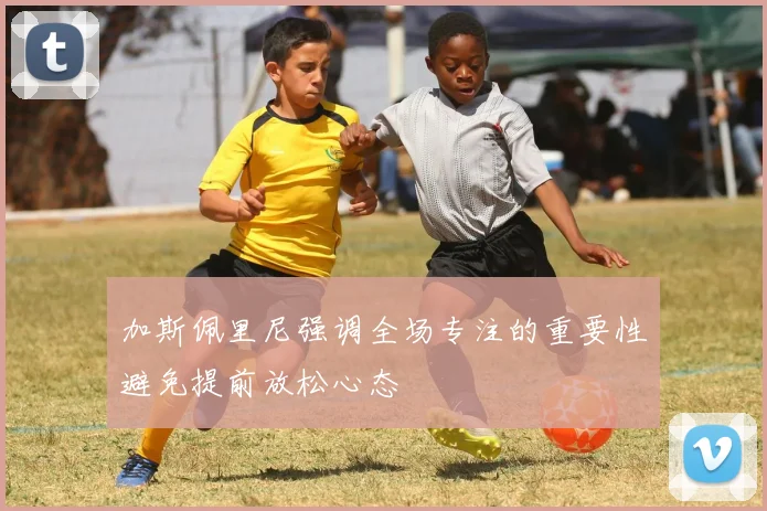 加斯佩里尼强调全场专注的重要性避免提前放松心态